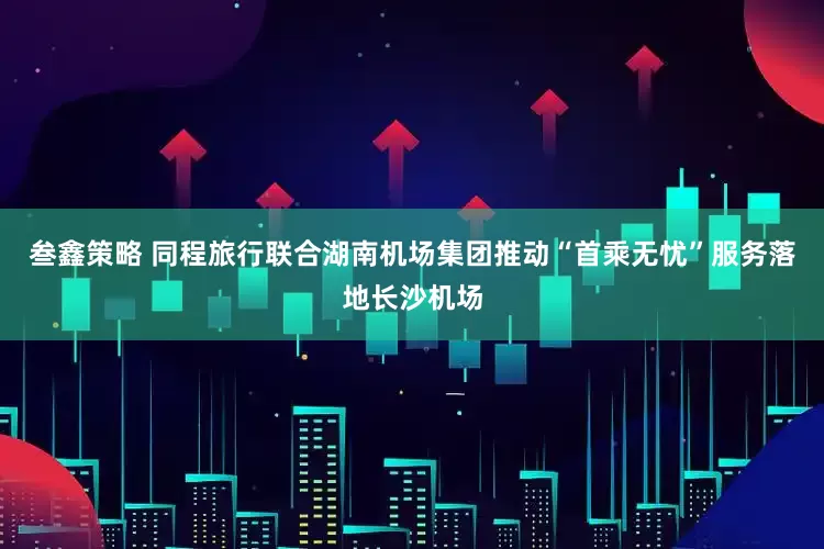 叁鑫策略 同程旅行联合湖南机场集团推动“首乘无忧”服务落地长沙机场
