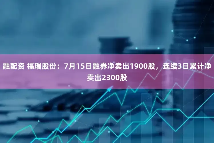 融配资 福瑞股份：7月15日融券净卖出1900股，连续3日累计净卖出2300股