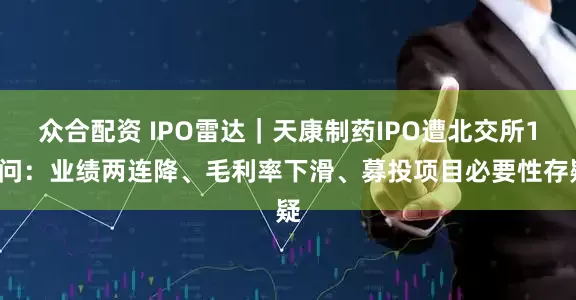 众合配资 IPO雷达｜天康制药IPO遭北交所12问：业绩两连降、毛利率下滑、募投项目必要性存疑