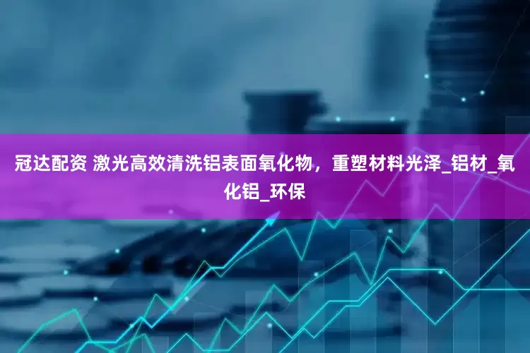 冠达配资 激光高效清洗铝表面氧化物，重塑材料光泽_铝材_氧化铝_环保