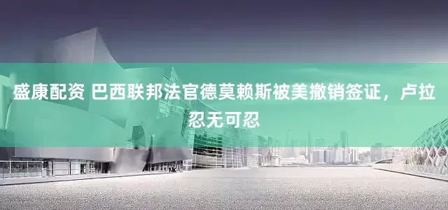 盛康配资 巴西联邦法官德莫赖斯被美撤销签证，卢拉忍无可忍