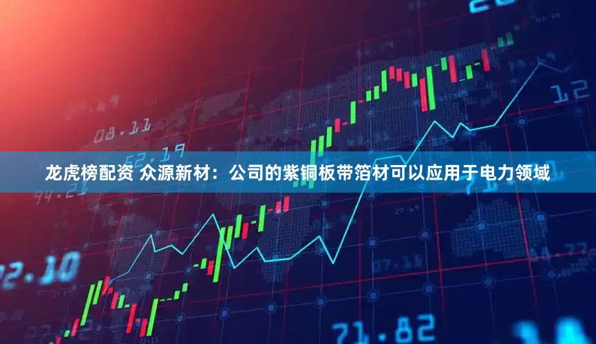 龙虎榜配资 众源新材：公司的紫铜板带箔材可以应用于电力领域