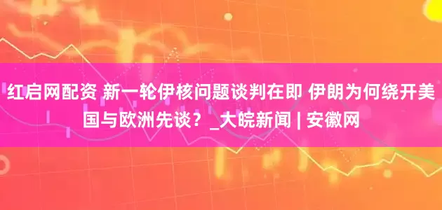 红启网配资 新一轮伊核问题谈判在即 伊朗为何绕开美国与欧洲先谈？_大皖新闻 | 安徽网