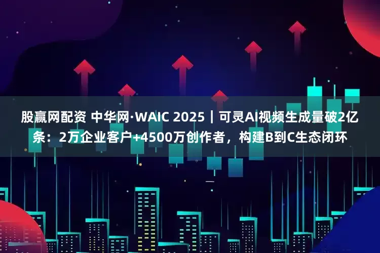 股赢网配资 中华网·WAIC 2025｜可灵AI视频生成量破2亿条：2万企业客户+4500万创作者，构建B到C生态闭环