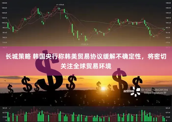 长城策略 韩国央行称韩美贸易协议缓解不确定性，将密切关注全球贸易环境