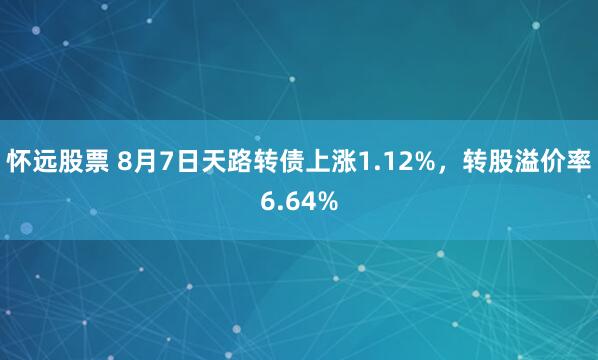 怀远股票 8月7日天路转债上涨1.12%，转股溢价率6.64%