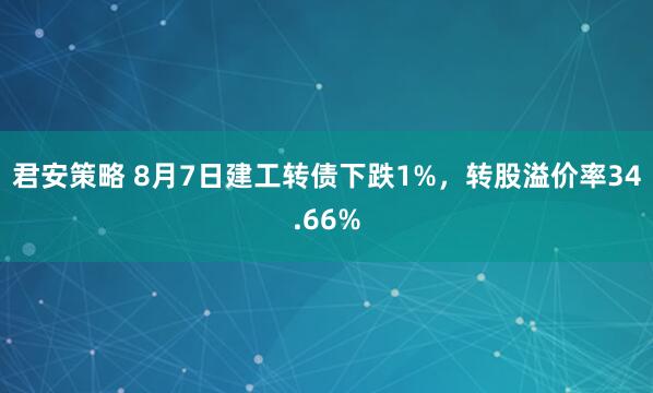 君安策略 8月7日建工转债下跌1%，转股溢价率34.66%
