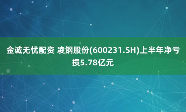 金诚无忧配资 凌钢股份(600231.SH)上半年净亏损5.78亿元