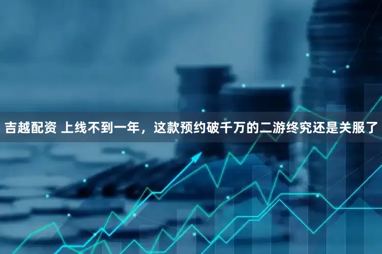 吉越配资 上线不到一年，这款预约破千万的二游终究还是关服了