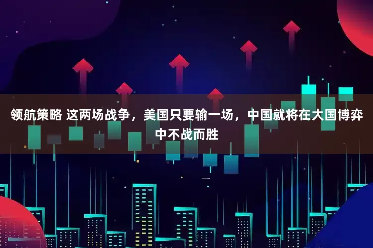 领航策略 这两场战争，美国只要输一场，中国就将在大国博弈中不战而胜