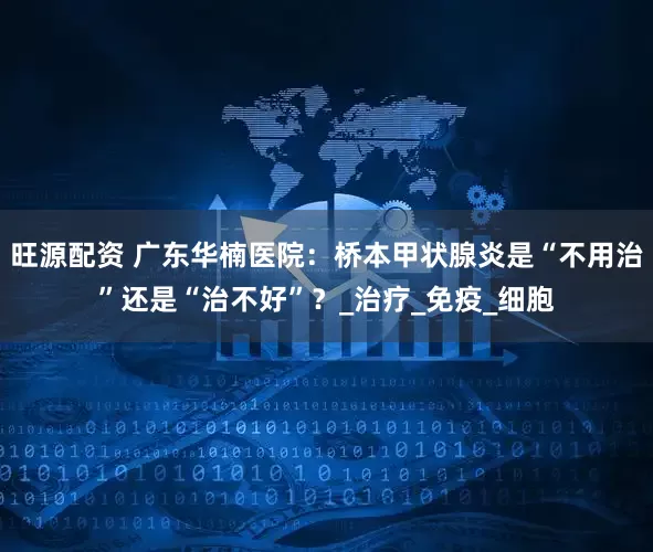 旺源配资 广东华楠医院：桥本甲状腺炎是“不用治”还是“治不好”？_治疗_免疫_细胞