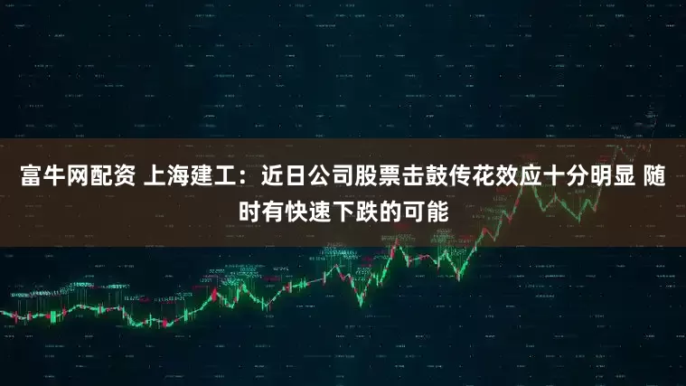 富牛网配资 上海建工：近日公司股票击鼓传花效应十分明显 随时有快速下跌的可能