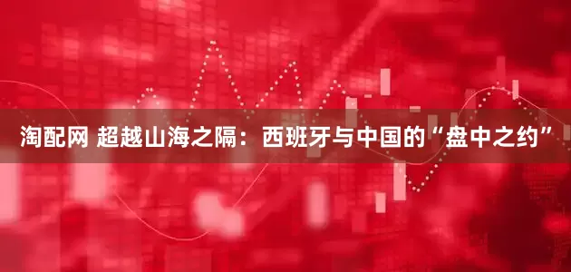 淘配网 超越山海之隔：西班牙与中国的“盘中之约”