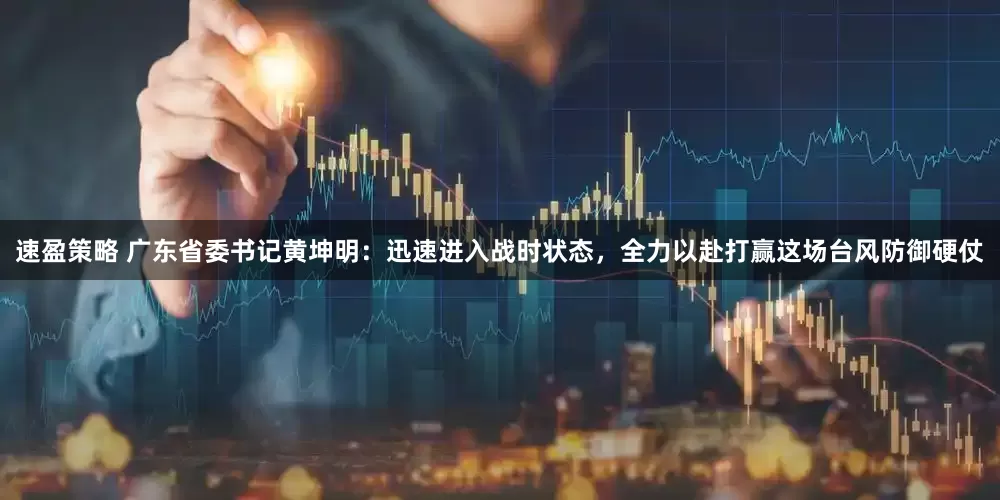 速盈策略 广东省委书记黄坤明：迅速进入战时状态，全力以赴打赢这场台风防御硬仗