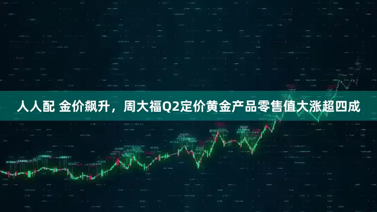 人人配 金价飙升，周大福Q2定价黄金产品零售值大涨超四成