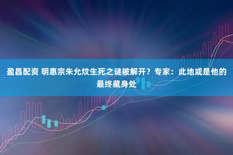 盈昌配资 明惠宗朱允炆生死之谜被解开？专家：此地或是他的最终藏身处