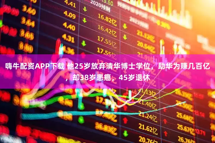 嗨牛配资APP下载 他25岁放弃清华博士学位，助华为赚几百亿，却38岁患癌，45岁退休