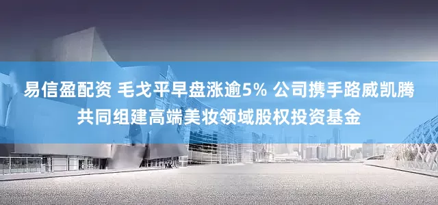 易信盈配资 毛戈平早盘涨逾5% 公司携手路威凯腾共同组建高端美妆领域股权投资基金